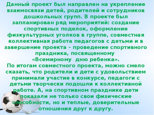 Данный проект был направлен на укрепление взаимосвязи детей, родителей и сотрудников дошкольных групп. В проекте был запланирован ряд мероприятий: создание спортивных поделок, оформление физкультурных уголков в группе, совместная коллективная работа педагогов с детьми и в завершение проекта – проведение спортивного праздника, посвященному «Всемирному дню ребенка». По итогам совместного проекта, можно смело сказать, что родители и дети с удовольствием принимали участие в конкурсе, педагоги с детьми творчески подошли к коллективной работе. А, на спортивном празднике дети показали не только свои физические способности, но и теплые, доверительные отношения друг к другу.