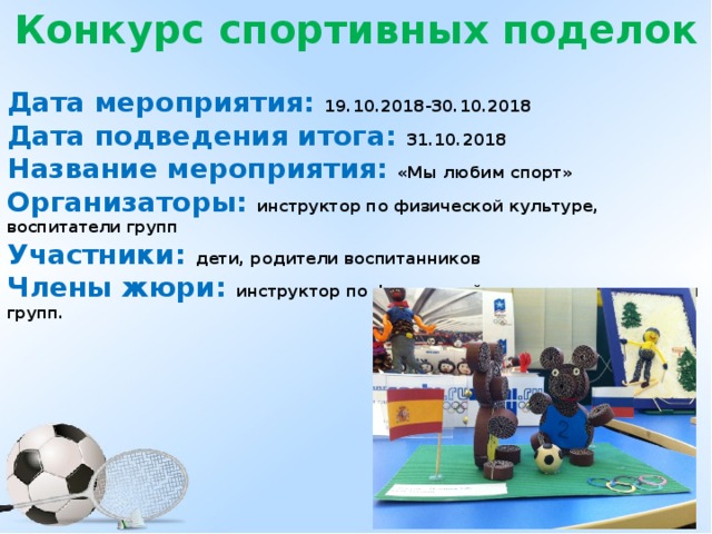 Конкурс спортивных поделок  Дата мероприятия: 19.10.2018-30.10.2018 Дата подведения итога: 31.10.2018 Название мероприятия: «Мы любим спорт» Организаторы: инструктор по физической культуре, воспитатели групп Участники: дети, родители воспитанников Члены жюри: инструктор по физической культуре, воспитатели групп.