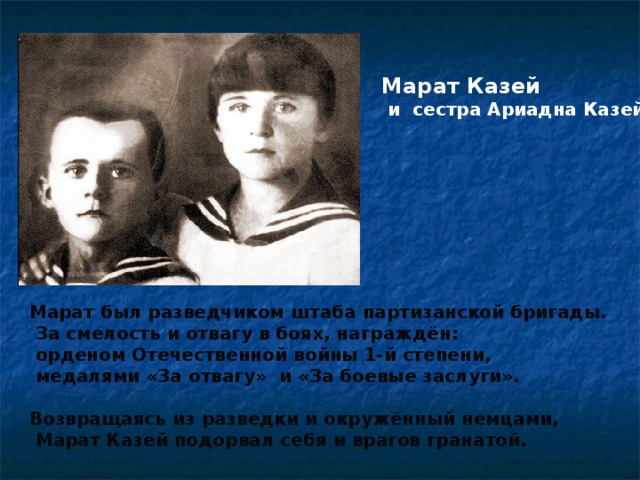 Марат Казей  и сестра Ариадна Казей. Марат был разведчиком штаба партизанской бригады.  За смелость и отвагу в боях, награждён:  орденом Отечественной войны 1-й степени,  медалями «За отвагу» и «За боевые заслуги».  Возвращаясь из разведки и окружённый немцами,  Марат Казей подорвал себя и врагов гранатой.