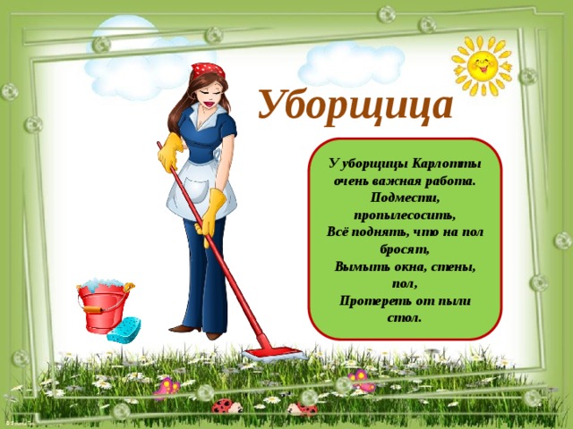 Уборщица У уборщицы Карлотты очень важная работа. Подмести, пропылесосить, Всё поднять, что на пол бросят, Вымыть окна, стены, пол, Протереть от пыли стол.