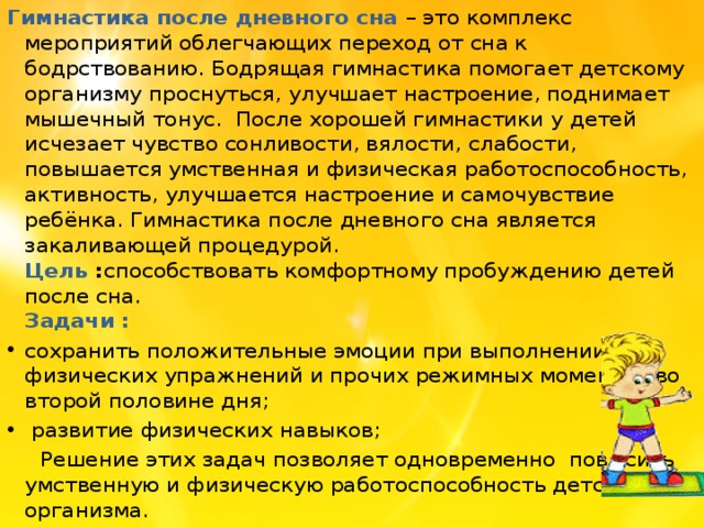 Гимнастика после дневного сна   – это комплекс мероприятий облегчающих переход от сна к бодрствованию. Бодрящая гимнастика помогает детскому организму проснуться, улучшает настроение, поднимает мышечный тонус.  После хорошей гимнастики у детей исчезает чувство сонливости, вялости, слабости, повышается умственная и физическая работоспособность, активность, улучшается настроение и самочувствие ребёнка. Гимнастика после дневного сна является закаливающей процедурой.  Цель : способствовать комфортному пробуждению детей после сна.  Задачи : сохранить положительные эмоции при выполнении физических упражнений и прочих режимных моментов во второй половине дня;  развитие физических навыков;  Решение этих задач позволяет одновременно повысить умственную и физическую работоспособность детского организма.