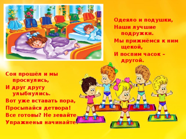 Одеяло и подушки, Наши лучшие подружки. Мы прижмёмся к ним щекой, И поспим часок – другой. Сон прошёл и мы проснулись, И друг другу улыбнулись. Вот уже вставать пора, Просыпайся детвора! Все готовы? Не зевайте, Упражненья начинайте!
