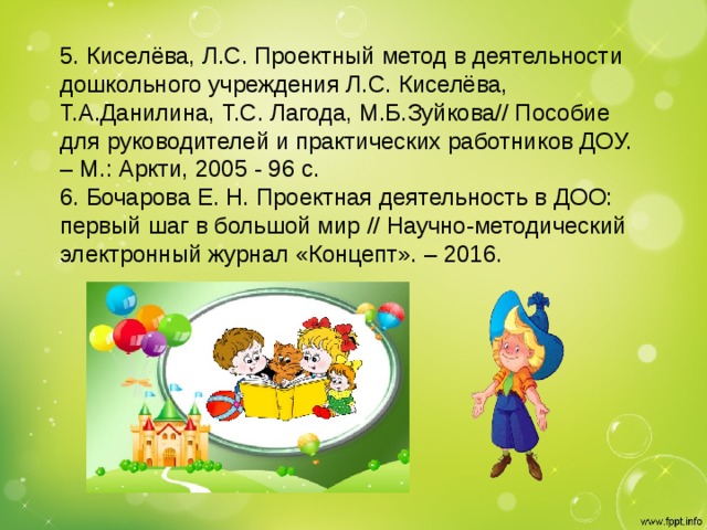 5. Киселёва, Л.С. Проектный метод в деятельности дошкольного учреждения Л.С. Киселёва, Т.А.Данилина, Т.С. Лагода, М.Б.Зуйкова// Пособие для руководителей и практических работников ДОУ. – М.: Аркти, 2005 - 96 с.   6. Бочарова Е. Н. Проектная деятельность в ДОО: первый шаг в большой мир // Научно-методический электронный журнал «Концепт». – 2016.
