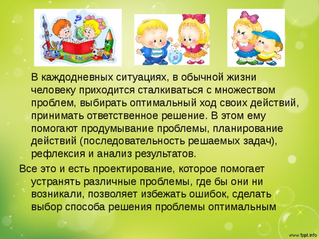 В каждодневных ситуациях, в обычной жизни человеку приходится сталкиваться с множеством проблем, выбирать оптимальный ход своих действий, принимать ответственное решение. В этом ему помогают продумывание проблемы, планирование действий (последовательность решаемых задач), рефлексия и анализ результатов. Все это и есть проектирование, которое помогает устранять различные проблемы, где бы они ни возникали, позволяет избежать ошибок, сделать выбор способа решения проблемы оптимальным