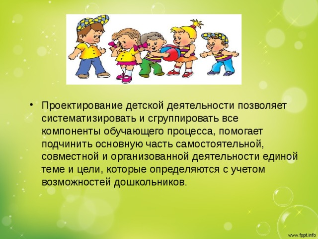 Проектирование детской деятельности позволяет систематизировать и сгруппировать все компоненты обучающего процесса, помогает подчинить основную часть самостоятельной, совместной и организованной деятельности единой теме и цели, которые определяются с учетом возможностей дошкольников .