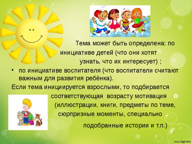     Тема может быть определена: по  инициативе детей (что они хотят  узнать, что их интересует) ; по инициативе воспитателя (что воспитатели считают важным для развития ребёнка).