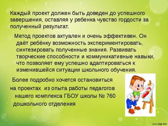 Каждый проект должен быть доведен до успешного завершения, оставляя у ребенка чувство гордости за полученный результат.        Метод проектов актуален и очень эффективен. Он даёт ребёнку возможность экспериментировать, синтезировать полученные знания. Развивать творческие способности и коммуникативные навыки, что позволяет ему успешно адаптироваться к изменившейся ситуации школьного обучения.   Более подробно хочется остановиться на проектах из опыта работы педагогов  нашего комплекса ГБОУ школы № 760  дошкольного отделения