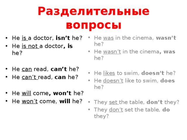Разделительные вопросы He is a doctor, isn’t he? He is not a doctor , is he? He was in the cinema, wasn’t he? He wasn’t in the cinema , was he? He can read, can’t he? He can’t read, can he? He likes to swim, doesn’t he? He doesn’t like to swim, does he? He will come , won’t he? He won’t come, will he? They set the table, don’t they? They don’t set the table, do they?