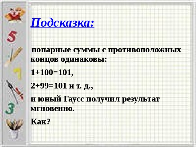 Подсказка:  попарные суммы с противоположных концов одинаковы:  1+100=101,  2+99=101 и т. д.,  и юный Гаусс получил результат мгновенно.  Как?