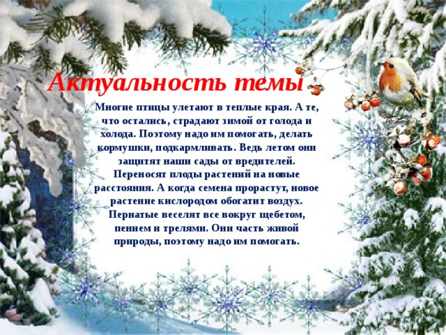 Актуальность темы Многие птицы улетают в теплые края. А те, что остались, страдают зимой от голода и холода. Поэтому надо им помогать, делать кормушки, подкармливать. Ведь летом они защитят наши сады от вредителей. Переносят плоды растений на новые расстояния. А когда семена прорастут, новое растение кислородом обогатит воздух. Пернатые веселят все вокруг щебетом, пением и трелями. Они часть живой природы, поэтому надо им помогать.