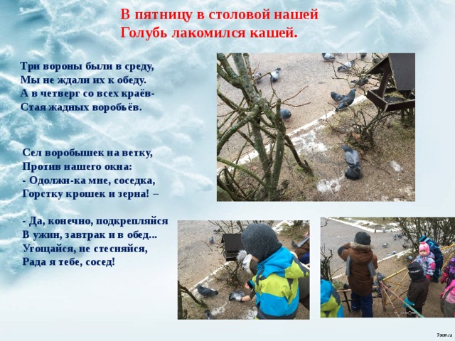 В пятницу в столовой нашей  Голубь лакомился кашей.   Три вороны были в среду, Мы не ждали их к обеду. А в четверг со всех краёв- Стая жадных воробьёв. Сел воробышек на ветку,  Против нашего окна:  - Одолжи-ка мне, соседка,  Горстку крошек и зерна! –   - Да, конечно, подкрепляйся  В ужин, завтрак и в обед...  Угощайся, не стесняйся,  Рада я тебе, сосед!