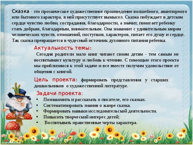 Сказка - это прозаическое художественное произведение волшебного, авантюрного или бытового характера, в ней присутствует вымысел. Сказка побуждает в детском сердце чувство любви, сострадания, благодарности, а значит, помогает ребенку стать добрым, благодарным, внимательным. Она знакомит с удивительным миром человеческих чувств, отношений, поступков, характеров, питает его душу и сердце. Так сказка превращается в чудесный источник духовного питания ребенка.   Актуальность темы :  Сегодня родители мало книг читают своим детям - тем самым не воспитывают культуру и любовь к чтению. С помощью этого проекта мы приблизимся к этой задаче и все вместе получим удовольствие от общения с книгой. Цель проекта :  формировать представления у старших дошкольников о художественной литературе. Задачи проекта:   Познакомить и рассказать о писателе, его сказках.  Систематизировать знания о жанре сказка.  Формировать навыки исследовательской деятельности.  Повысить творческий интерес детей;  Воспитывать нравственные черты характера.  