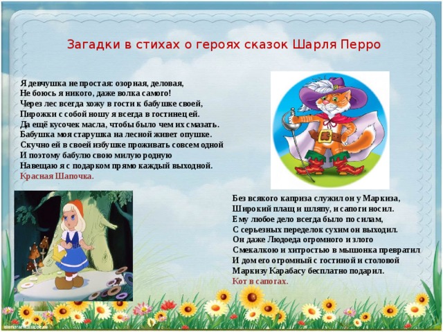 Загадки в стихах о героях сказок Шарля Перро   Я девчушка не простая: озорная, деловая,  Не боюсь я никого, даже волка самого!  Через лес всегда хожу в гости к бабушке своей,  Пирожки с собой ношу я всегда в гостинец ей.  Да ещё кусочек масла, чтобы было чем их смазать.  Бабушка моя старушка на лесной живет опушке.  Скучно ей в своей избушке проживать совсем одной  И поэтому бабулю свою милую родную  Навещаю я с подарком прямо каждый выходной.   Красная Шапочка. Без всякого каприза служил он у Маркиза,  Широкий плащ и шляпу, и сапоги носил.  Ему любое дело всегда было по силам,  С серьезных переделок сухим он выходил.  Он даже Людоеда огромного и злого  Смекалкою и хитростью в мышонка превратил  И дом его огромный с гостиной и столовой  Маркизу Карабасу бесплатно подарил.  Кот в сапогах.