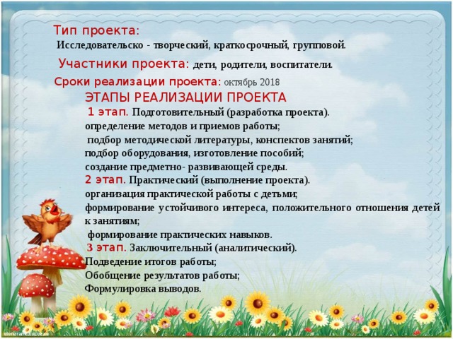 Тип проекта:   Исследовательско - творческий, краткосрочный, групповой. Участники проекта:  дети, родители, воспитатели. Сроки реализации проекта: октябрь 2018 ЭТАПЫ РЕАЛИЗАЦИИ ПРОЕКТА   1 этап. Подготовительный (разработка проекта). определение методов и приемов работы;  подбор методической литературы, конспектов занятий; подбор оборудования, изготовление пособий; создание предметно- развивающей среды. 2 этап. Практический (выполнение проекта). организация практической работы с детьми; формирование устойчивого интереса, положительного отношения детей к занятиям;  формирование практических навыков.  3 этап.  Заключительный (аналитический). Подведение итогов работы; Обобщение результатов работы; Формулировка выводов.  