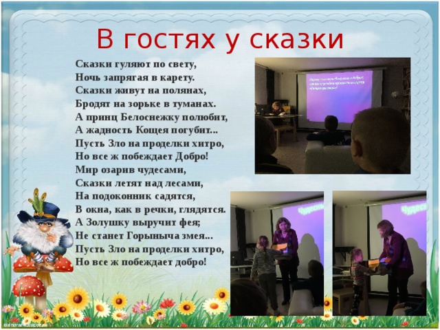 В гостях у сказки Сказки гуляют по свету,  Ночь запрягая в карету.  Сказки живут на полянах,  Бродят на зорьке в туманах. А принц Белоснежку полюбит,  А жадность Кощея погубит...  Пусть Зло на проделки хитро,  Но все ж побеждает Добро! Мир озарив чудесами,  Сказки летят над лесами,  На подоконник садятся,  В окна, как в речки, глядятся. А Золушку выручит фея;  Не станет Горыныча змея...  Пусть Зло на проделки хитро,  Но все ж побеждает добро!