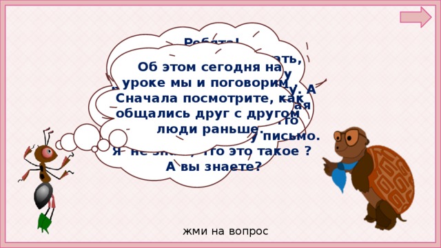 Ребята! Я уже научился читать, писать. Об этом хочу рассказать своему другу. А он живёт далеко. Мудрая Черепаха сказала, что нужно написать ему письмо. Я не знаю, что это такое ? А вы знаете? Об этом сегодня на уроке мы и поговорим . Сначала посмотрите, как общались друг с другом люди раньше. жми на вопрос