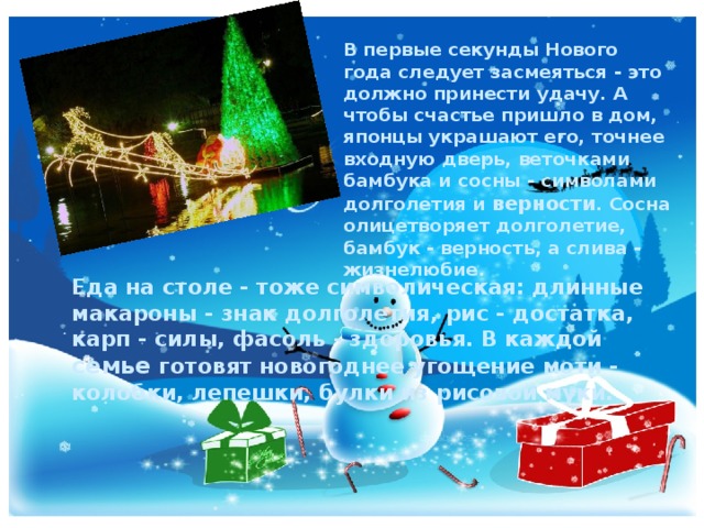 В первые секунды Нового года следует засмеяться - это должно принести удачу. А чтобы счастье пришло в дом, японцы украшают его, точнее входную дверь, веточками бамбука и сосны - символами долголетия и верности . Сосна олицетворяет долголетие, бамбук - верность, а слива - жизнелюбие.  Еда на столе - тоже символическая: длинные макароны - знак долголетия, рис - достатка, карп - силы, фасоль - здоровья. В каждой семье готовят новогоднее угощение моти - колобки, лепешки, булки из рисовой муки.