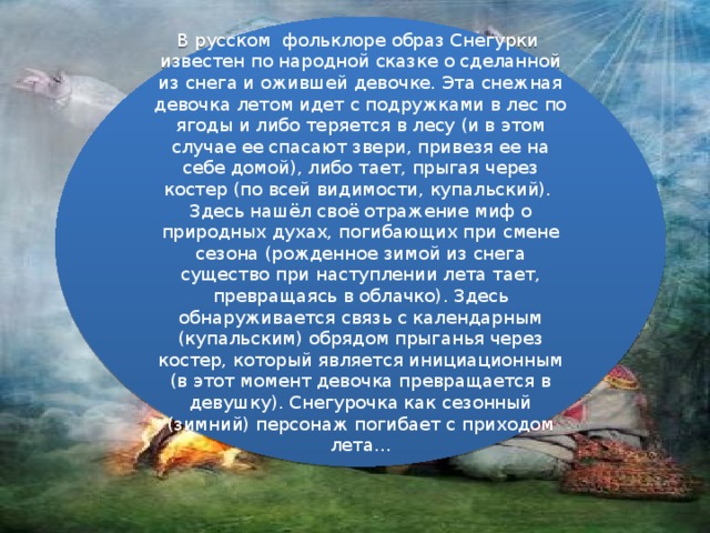 В русском фольклоре образ Снегурки известен по народной сказке о сделанной из снега и ожившей девочке. Эта снежная девочка летом идет с подружками в лес по ягоды и либо теряется в лесу (и в этом случае ее спасают звери, привезя ее на себе домой), либо тает, прыгая через костер (по всей видимости, купальский). Здесь нашёл своё отражение миф о природных духах, погибающих при смене сезона (рожденное зимой из снега существо при наступлении лета тает, превращаясь в облачко). Здесь обнаруживается связь с календарным (купальским) обрядом прыганья через костер, который является инициационным (в этот момент девочка превращается в девушку). Снегурочка как сезонный (зимний) персонаж погибает с приходом лета…