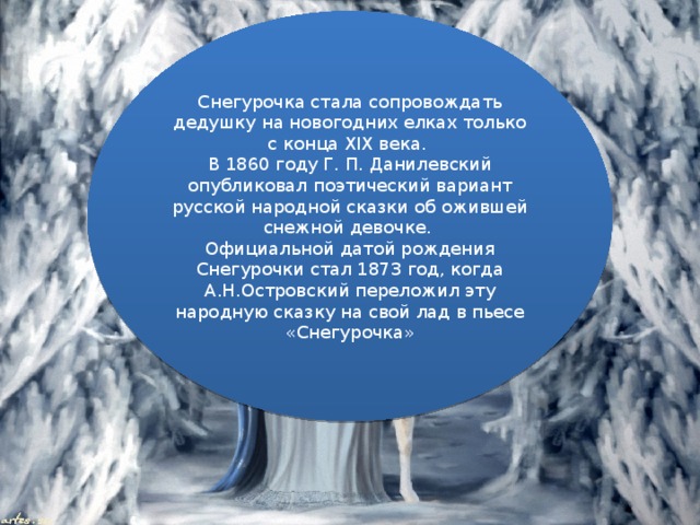 Снегурочка стала сопровождать дедушку на новогодних елках только с конца XIX века. В 1860 году Г. П. Данилевский опубликовал поэтический вариант русской народной сказки об ожившей снежной девочке. Официальной датой рождения Снегурочки стал 1873 год, когда А.Н.Островский переложил эту народную сказку на свой лад в пьесе «Снегурочка»