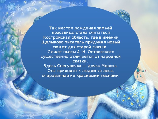 Так местом рождения зимней красавицы стала считаться Костромская область, где в имении Щелыково писатель придумал новый сюжет для старой сказки. Сюжет пьесы А. Н. Островского существенно отличается от народной сказки. Здесь Снегурочка — дочка Мороза. Она приходит к людям из леса, очарованная их красивыми песнями.