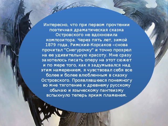 Интересно, что при первом прочтении поэтичная драматическая сказка Островского не вдохновила композитора. Через пять лет, зимой 1879 года, Римский-Корсаков «снова прочитал 