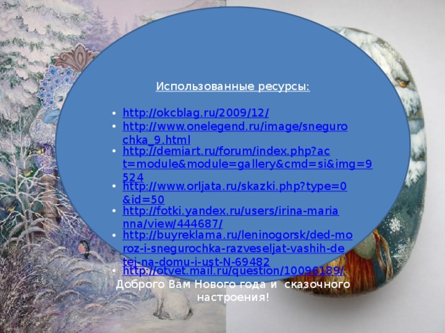 Использованные ресурсы: http://okcblag.ru/2009/12/ http://www.onelegend.ru/image/snegurochka_9.html http://demiart.ru/forum/index.php?act=module&module=gallery&cmd=si&img=9524 http://www.orljata.ru/skazki.php?type=0&id=50 http://fotki.yandex.ru/users/irina-marianna/view/444687/ http://buyreklama.ru/leninogorsk/ded-moroz-i-snegurochka-razveseljat-vashih-detej-na-domu-i-ust-N-69482 http://otvet.mail.ru/question/10096189/ Доброго Вам Нового года и сказочного настроения!