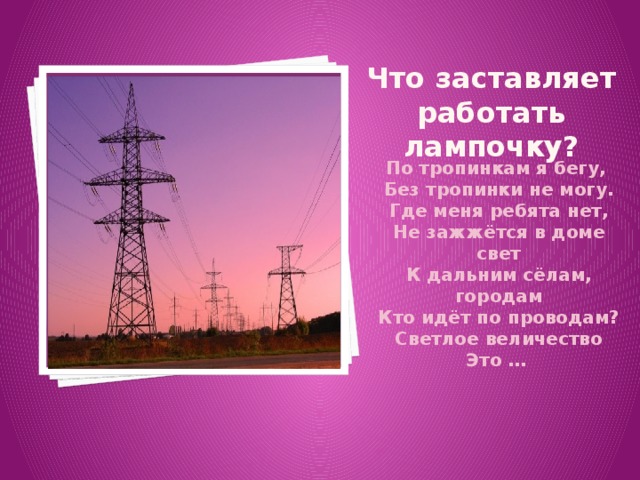 Что заставляет работать лампочку? Вставка рисунка По тропинкам я бегу, Без тропинки не могу. Где меня ребята нет, Не зажжётся в доме свет К дальним сёлам, городам Кто идёт по проводам? Светлое величество Это …