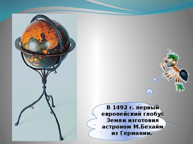 В 1492 г. первый европейский глобус Земли изготовил астроном М.Бехайм из Германии.