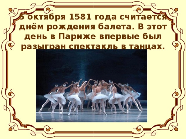 5 октября 1581 года считается днём рождения балета. В этот день в Париже впервые был разыгран спектакль в танцах.