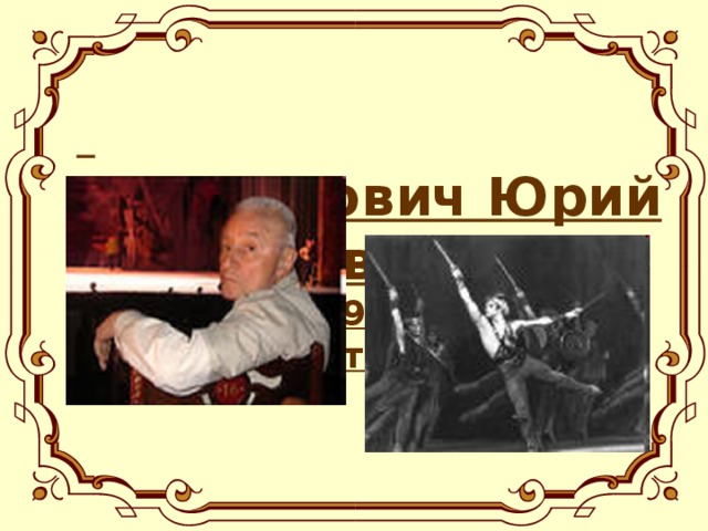 Григорович Юрий Николаевич  (род.2 янв. 1927г) – артист балета, балетмейстер.