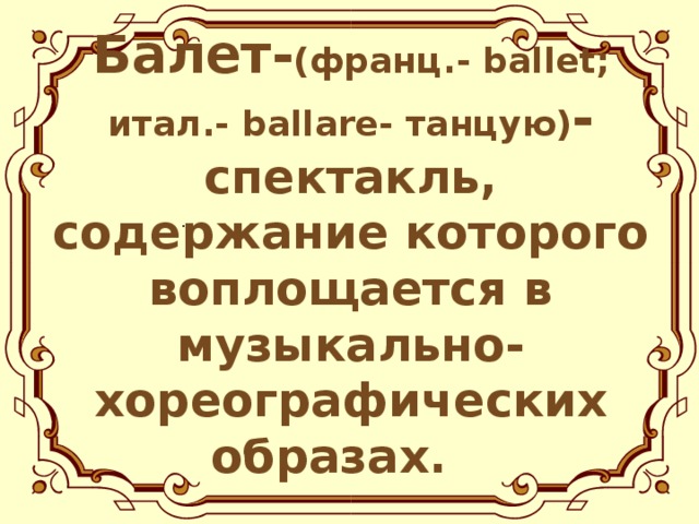 Балет- (франц.- ballet ; итал.- ballare- танцую) - спектакль, содержание которого воплощается в музыкально-хореографических образах.  .