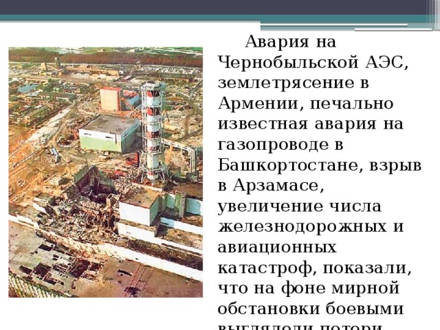 Авария на Чернобыльской АЭС, землетрясение в Армении, печально известная авария на газопроводе в Башкортостане, взрыв в Арзамасе, увеличение числа железнодорожных и авиационных катастроф, показали, что на фоне мирной обстановки боевыми выглядели потери.
