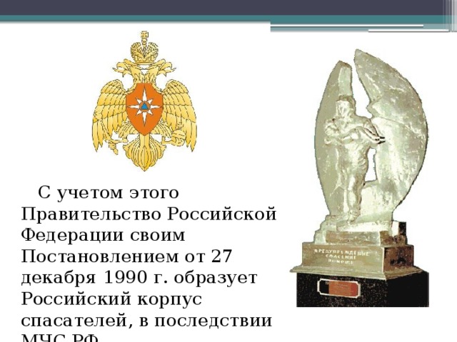С учетом этого Правительство Российской Федерации своим Постановлением от 27 декабря 1990 г. образует Российский корпус спасателей, в последствии МЧС РФ.