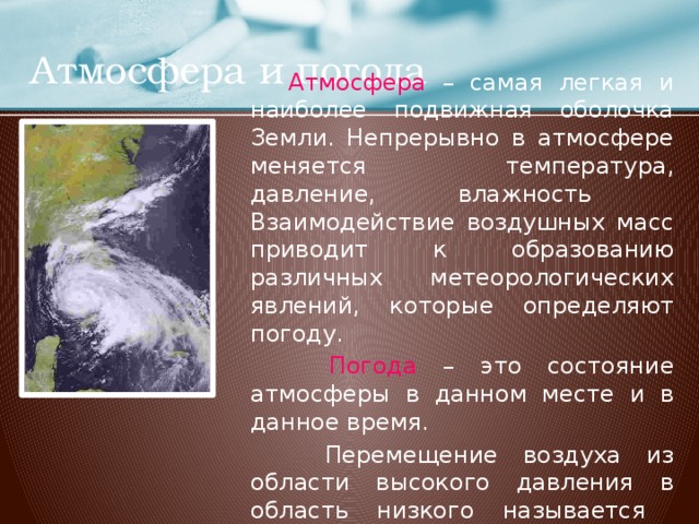 Атмосфера и погода  Атмосфера – самая легкая и наиболее подвижная оболочка Земли. Непрерывно в атмосфере меняется температура, давление, влажность Взаимодействие воздушных масс приводит к образованию различных метеорологических явлений, которые определяют погоду.  Погода – это состояние атмосферы в данном месте и в данное время.  Перемещение воздуха из области высокого давления в область низкого называется ветром .