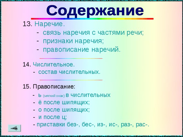 13. Наречие.  - связь наречия с частями речи;  - признаки наречия;  - правописание наречий. 14. Числительное.  - состав числительных. 15. Правописание:  - ь  (мягкий знак)  в числительных  - ё после шипящих;  - о после шипящих;  - и после ц;  - приставки без-, бес-, из-, ис -, раз-, рас-. назад