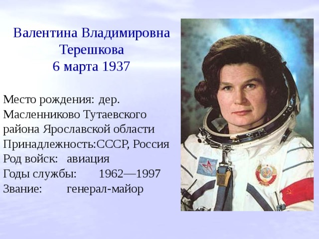 Валентина Владимировна Терешкова 6 марта 1937 Место рождения:  дер. Масленниково Тутаевского района Ярославской области Принадлежность:СССР, Россия Род войск:  авиация Годы службы:  1962—1997 Звание:  генерал-майор