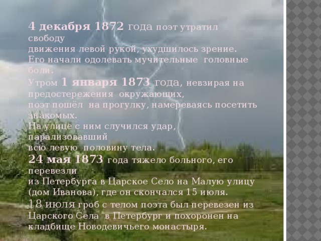 4 декабря 1872 года поэт утратил свободу движения левой рукой, ухудшилось зрение. Его начали одолевать мучительные головные боли. Утром 1 января 1873 года, невзирая на предостережения окружающих, поэт пошёл на прогулку, намереваясь посетить знакомых. На улице с ним случился удар, парализовавший всю левую половину тела. 24 мая  1873 года тяжело больного, его перевезли из Петербурга в Царское Село на Малую улицу (дом Иванова), где он скончался 15 июля. 18 июля гроб с телом поэта был перевезен из Царского Села в Петербург и похоронен на кладбище Новодевичьего монастыря.