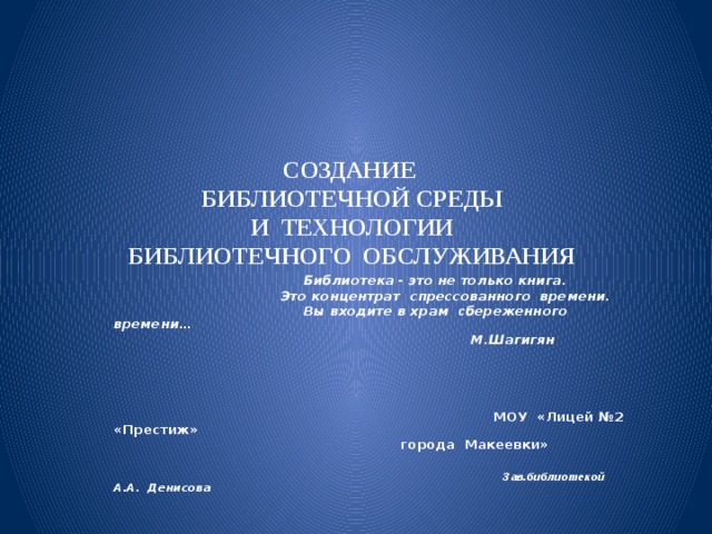 СОЗДАНИЕ  БИБЛИОТЕЧНОЙ СРЕДЫ  И ТЕХНОЛОГИИ  БИБЛИОТЕЧНОГО ОБСЛУЖИВАНИЯ  Библиотека  - это не только книга.   Это концентрат спрессованного времени.  Вы входите в храм с береженного времени…  М.Шагигян      МОУ «Лицей №2 «Престиж»  города Макеевки»   Зав.библиотекой А.А. Денисова