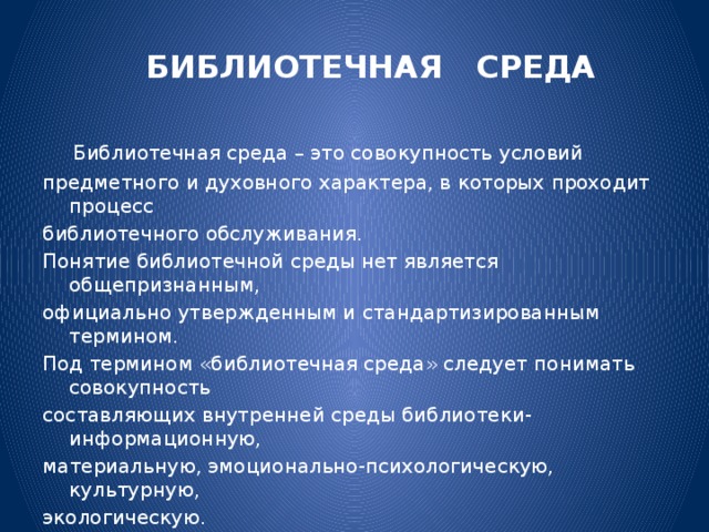 БИБЛИОТЕЧНАЯ СРЕДА  Библиотечная среда – это совокупность условий предметного и духовного характера, в которых проходит процесс библиотечного обслуживания. Понятие библиотечной среды нет является общепризнанным, официально утвержденным и стандартизированным термином. Под термином «библиотечная среда» следует понимать совокупность составляющих внутренней среды библиотеки- информационную, материальную, эмоционально-психологическую, культурную, экологическую. Все, что окружает работника библиотеки и пользователя , называем- библиотечной средой.