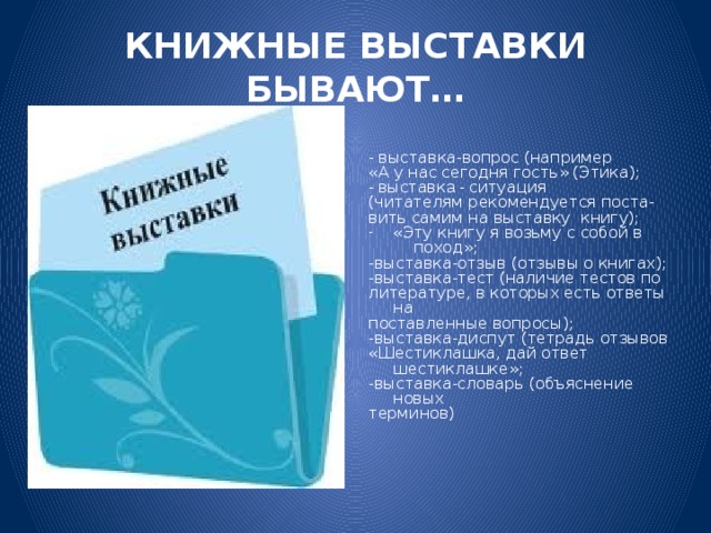 КНИЖНЫЕ ВЫСТАВКИ БЫВАЮТ… -  выставка-вопрос (например «А у нас сегодня гость» (Этика); - в ыставк а -  ситуация (читателям рекомендуется поста- вить самим на выставку книгу); «Эту книгу я возьму с собой в  поход»; -выставка-отзыв (отзывы о книгах); -выставка-тест (наличие тестов по литературе, в которых есть ответы на поставленные вопросы); -выставка-диспут (тетрадь отзывов «Шестиклашка, дай ответ шестиклашке»; -выставка-словарь (объяснение новых терминов)