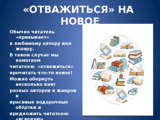 «ОТВАЖИТЬСЯ» НА НОВОЕ Обычно читатель «привыкает» к любимому автору или жанру. В таком случае мы помогаем читателю «отважиться» прочитать что-то новое! Можно обернуть несколько книг разных авторов и жанров в красивые подарочные об ё ртки и предложить читателю «вслепую» выбрать одну из них. Новая книга может стать открытием, путешествием в новый мир.