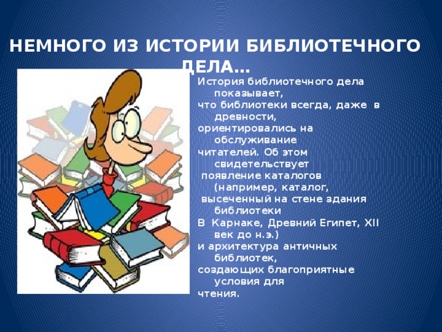 НЕМНОГО ИЗ ИСТОРИИ БИБЛИОТЕЧНОГО ДЕЛА… История библиотечного дела показывает, что библиотеки всегда, даже в древности, ориентировались на обслуживание читателей. Об этом свидетельствует  появление каталогов (например, каталог,  высеченный на стене здания библиотеки В Карнаке, Древний Египет, XII век до н.э.) и архитектура античных библиотек, создающих благоприятные условия для чтения.