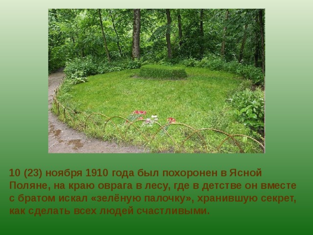 10 (23) ноября 1910 года был похоронен в Ясной Поляне, на краю оврага в лесу, где в детстве он вместе с братом искал «зелёную палочку», хранившую секрет, как сделать всех людей счастливыми.