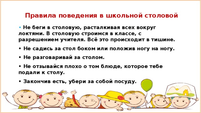 Правила поведения в школьной столовой • Не беги в столовую, расталкивая всех вокруг локтями. В столовую строимся в классе, с разрешением учителя. Всё это происходит в тишине. • Не садись за стол боком или положив ногу на ногу. • Не разговаривай за столом. • Не отзывайся плохо о том блюде, которое тебе подали к столу. • Закончив есть, убери за собой посуду.