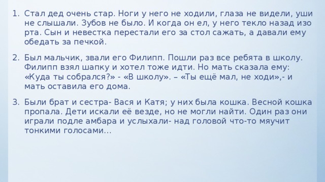 Стал дед очень стар. Ноги у него не ходили, глаза не видели, уши не слышали. Зубов не было. И когда он ел, у него текло назад изо рта. Сын и невестка перестали его за стол сажать, а давали ему обедать за печкой. Был мальчик, звали его Филипп. Пошли раз все ребята в школу. Филипп взял шапку и хотел тоже идти. Но мать сказала ему: «Куда ты собрался?» - «В школу». – «Ты ещё мал, не ходи»,- и мать оставила его дома. Были брат и сестра- Вася и Катя; у них была кошка. Весной кошка пропала. Дети искали её везде, но не могли найти. Один раз они играли подле амбара и услыхали- над головой что-то мяучит тонкими голосами…