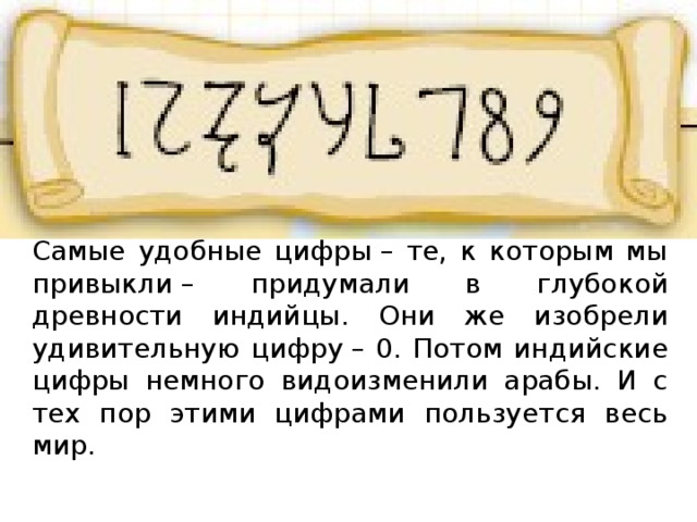 Самые удобные цифры – те, к которым мы привыкли – придумали в глубокой древности индийцы. Они же изобрели удивительную цифру – 0. Потом индийские цифры немного видоизменили арабы. И с тех пор этими цифрами пользуется весь мир.