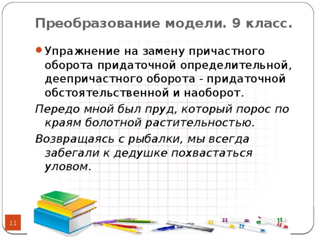 Преобразование модели. 9 класс.   Упражнение на замену причастного оборота придаточной определительной, деепричастного оборота - придаточной обстоятельственной и наоборот. Передо мной был пруд, который порос по краям болотной растительностью. Возвращаясь с рыбалки, мы всегда забегали к дедушке похвастаться уловом.