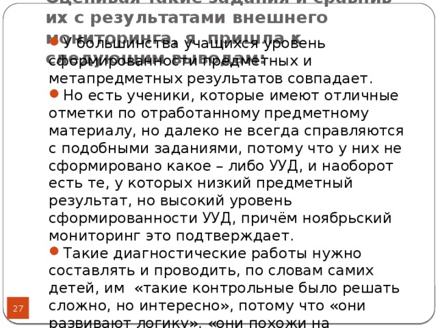 Оценивая такие задания и сравнив их с результатами внешнего мониторинга, я пришла к следующим выводам: У большинства учащихся уровень сформированности предметных и метапредметных результатов совпадает.  Но есть ученики, которые имеют отличные отметки по отработанному предметному материалу, но далеко не всегда справляются с подобными заданиями, потому что у них не сформировано какое – либо УУД, и наоборот есть те, у которых низкий предметный результат, но высокий уровень сформированности УУД, причём ноябрьский мониторинг это подтверждает. Такие диагностические работы нужно составлять и проводить, по словам самих детей, им «такие контрольные было решать сложно, но интересно», потому что «они развивают логику», «они похожи на сканворды» (цитаты детей).