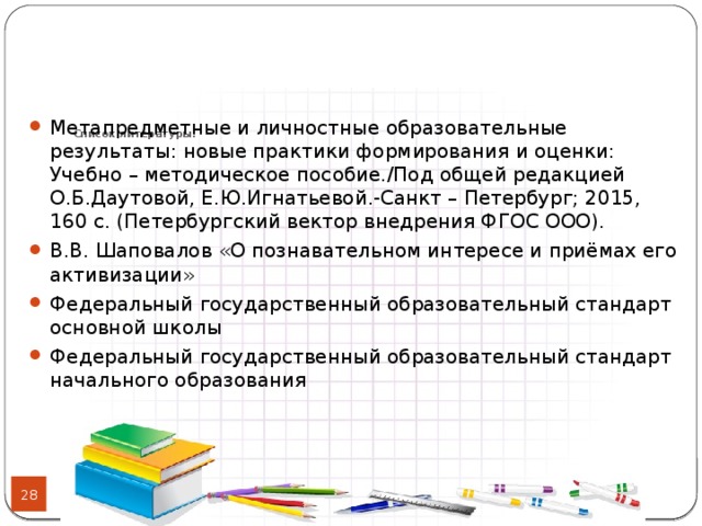 Список литературы:   Метапредметные и личностные образовательные результаты: новые практики формирования и оценки: Учебно – методическое пособие./Под общей редакцией О.Б.Даутовой, Е.Ю.Игнатьевой.-Санкт – Петербург; 2015, 160 с. (Петербургский вектор внедрения ФГОС ООО). В.В. Шаповалов «О познавательном интересе и приёмах его активизации» Федеральный государственный образовательный стандарт основной школы Федеральный государственный образовательный стандарт начального образования