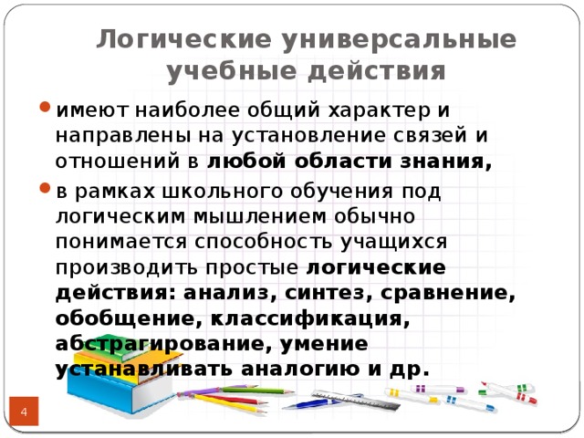 Логические универсальные учебные действия имеют наиболее общий характер и направлены на установление связей и отношений в любой области знания, в рамках школьного обучения под логическим мышлением обычно понимается способность учащихся производить простые логические действия: анализ, синтез, сравнение, обобщение, классификация, абстрагирование, умение устанавливать аналогию и др.